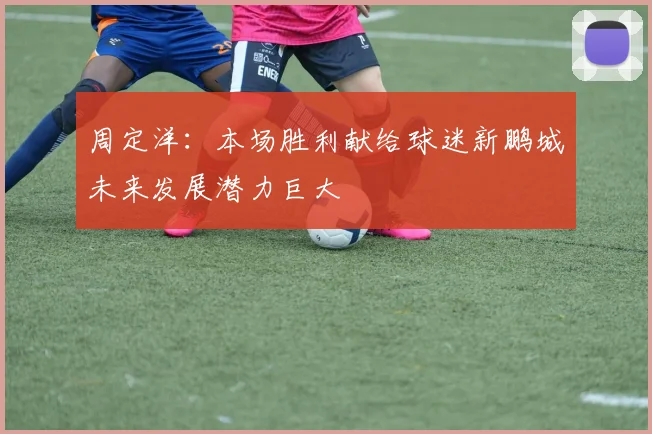 周定洋：本场胜利献给球迷新鹏城未来发展潜力巨大