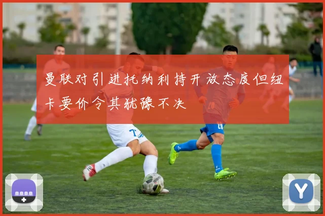 曼联对引进托纳利持开放态度但纽卡要价令其犹豫不决