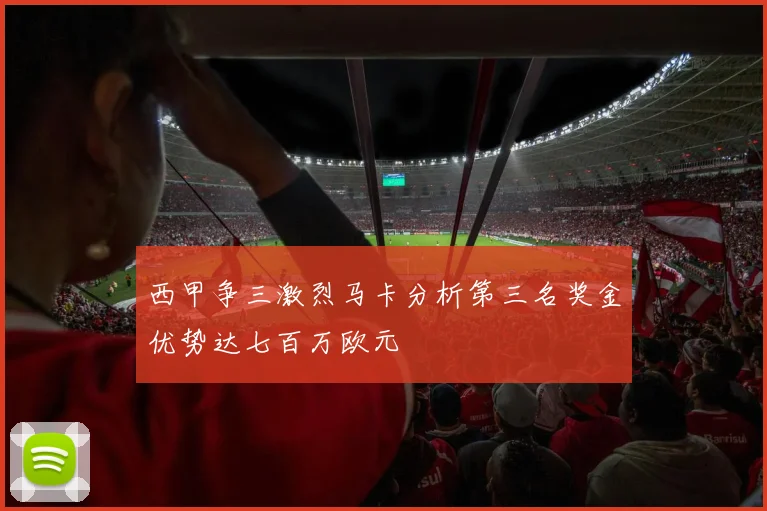 西甲争三激烈马卡分析第三名奖金优势达七百万欧元