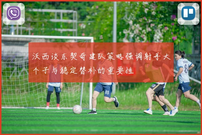 沃西谈东契奇建队策略强调射手大个子与稳定替补的重要性