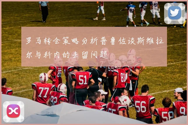 罗马转会策略分析普鲁佐谈斯维拉尔与科内的去留问题