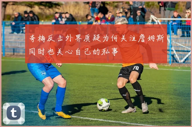 夸梅反击外界质疑为何关注詹姆斯同时也关心自己的私事