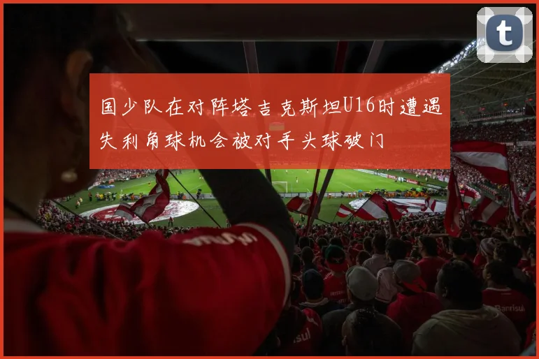 国少队在对阵塔吉克斯坦U16时遭遇失利角球机会被对手头球破门