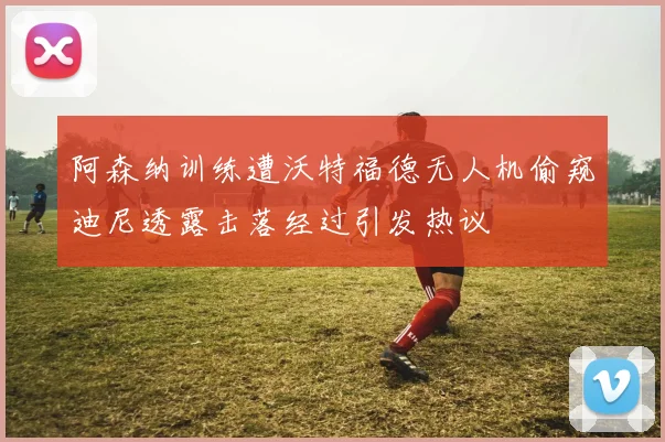 阿森纳训练遭沃特福德无人机偷窥迪尼透露击落经过引发热议