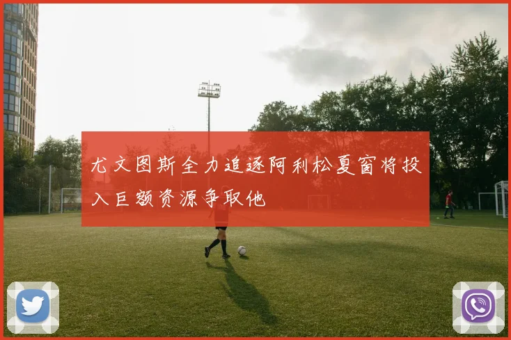 尤文图斯全力追逐阿利松夏窗将投入巨额资源争取他