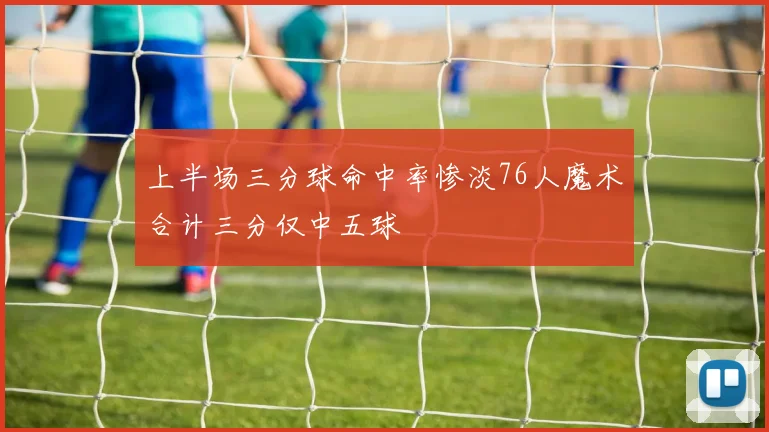 上半场三分球命中率惨淡76人魔术合计三分仅中五球
