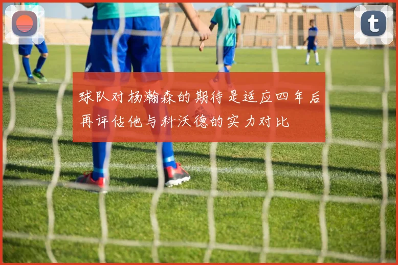 球队对杨瀚森的期待是适应四年后再评估他与科沃德的实力对比