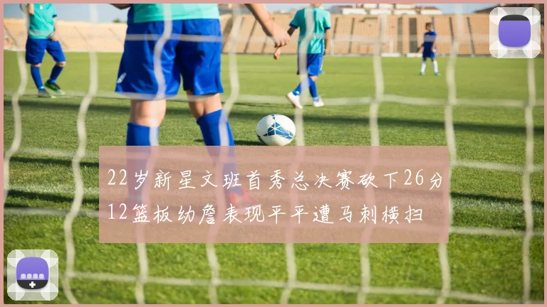 22岁新星文班首秀总决赛砍下26分12篮板幼詹表现平平遭马刺横扫