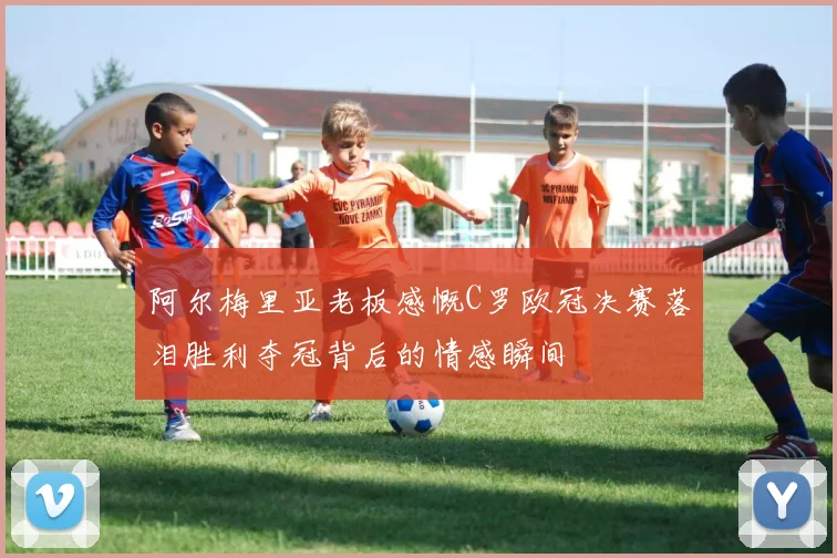 阿尔梅里亚老板感慨C罗欧冠决赛落泪胜利夺冠背后的情感瞬间