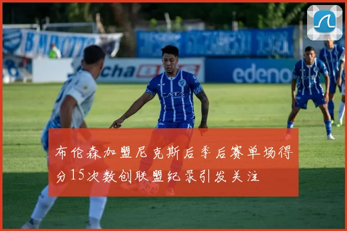 布伦森加盟尼克斯后季后赛单场得分15次数创联盟纪录引发关注