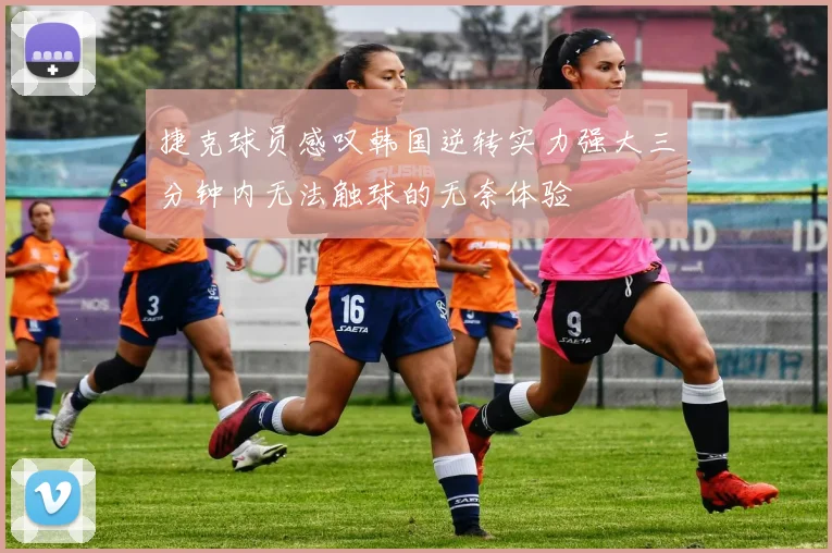 捷克球员感叹韩国逆转实力强大三分钟内无法触球的无奈体验